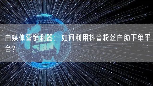 自媒体营销利器：如何利用抖音粉丝自助下单平台？