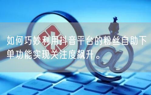 如何巧妙利用抖音平台的粉丝自助下单功能实现关注度飙升。