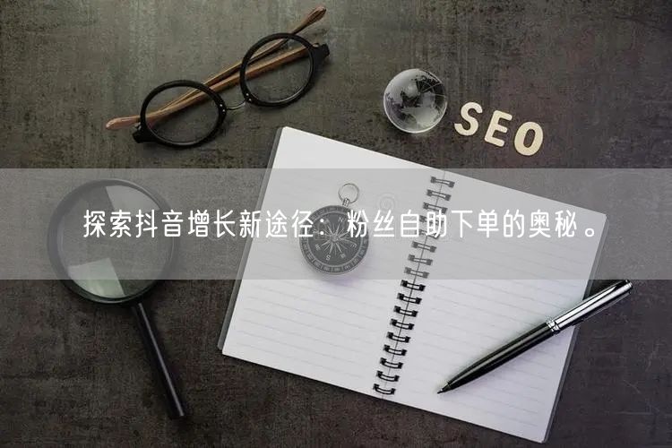 探索抖音增长新途径：粉丝自助下单的奥秘。