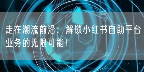 走在潮流前沿：解锁小红书自助平台业务的无限可能！