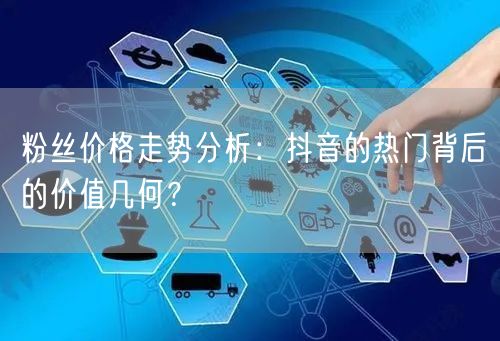 粉丝价格走势分析：抖音的热门背后的价值几何？