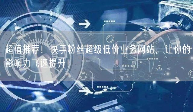 超值推荐！快手粉丝超级低价业务网站，让你的影响力飞速提升！
