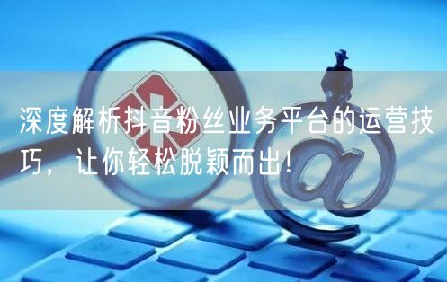 深度解析抖音粉丝业务平台的运营技巧，让你轻松脱颖而出！