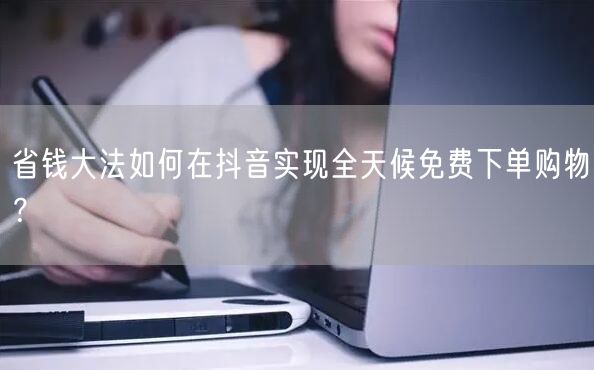 省钱大法如何在抖音实现全天候免费下单购物？