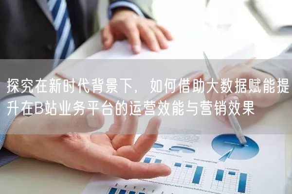 探究在新时代背景下，如何借助大数据赋能提升在B站业务平台的运营效能与营销效果