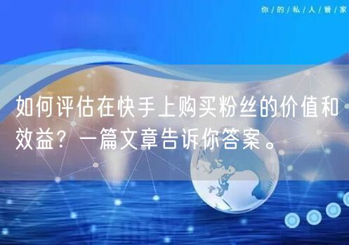 如何评估在快手上购买粉丝的价值和效益？一篇文章告诉你答案。