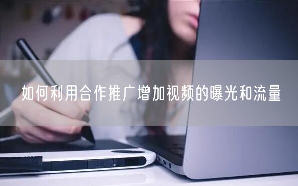 如何利用合作推广增加视频的曝光和流量