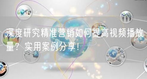 深度研究精准营销如何提高视频播放量？实用案例分享！
