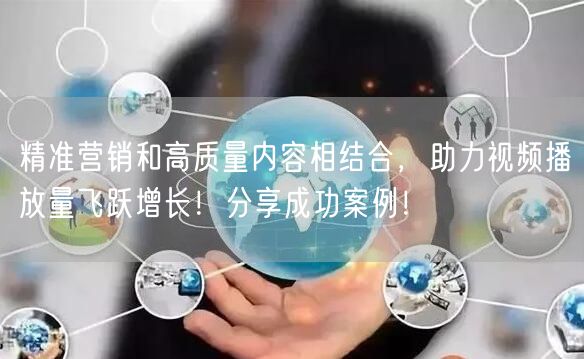 精准营销和高质量内容相结合，助力视频播放量飞跃增长！分享成功案例！