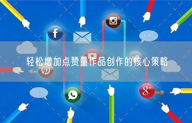 轻松增加点赞量作品创作的核心策略