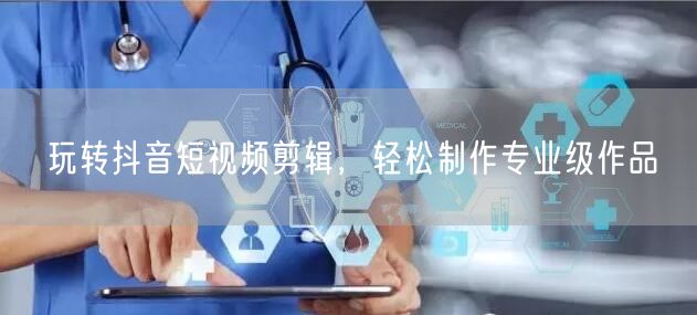 玩转抖音短视频剪辑，轻松制作专业级作品