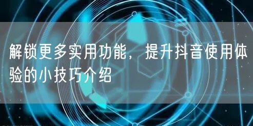 解锁更多实用功能，提升抖音使用体验的小技巧介绍