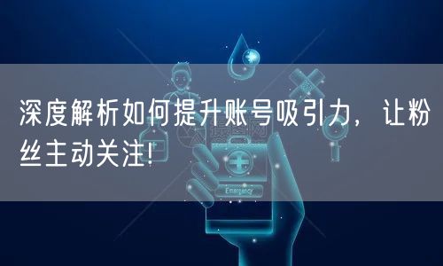 深度解析如何提升账号吸引力，让粉丝主动关注!