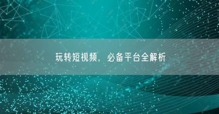 玩转短视频，必备平台全解析