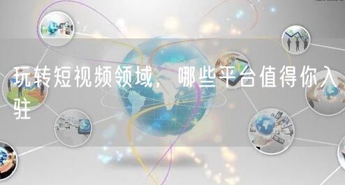 玩转短视频领域，哪些平台值得你入驻