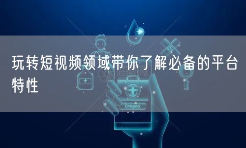 玩转短视频领域带你了解必备的平台特性