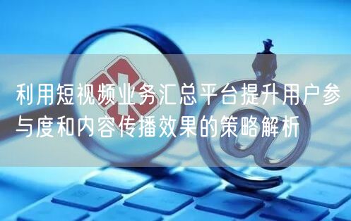利用短视频业务汇总平台提升用户参与度和内容传播效果的策略解析