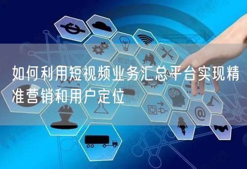 如何利用短视频业务汇总平台实现精准营销和用户定位