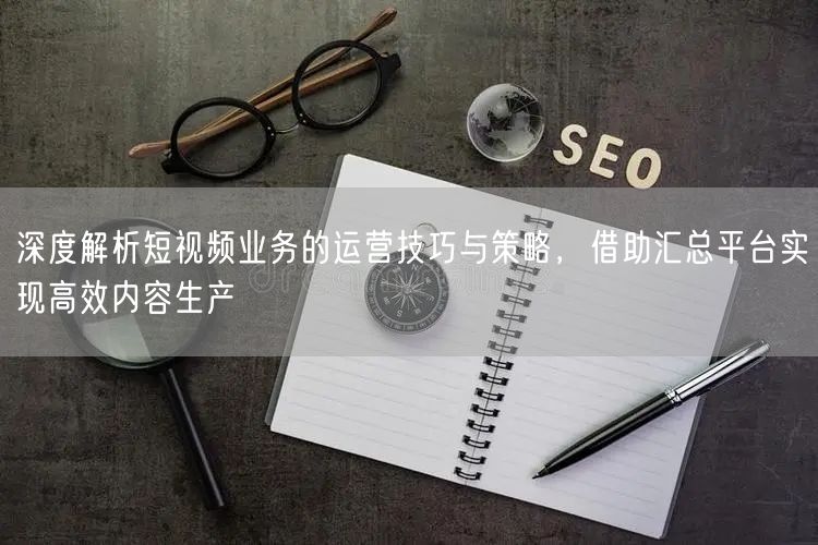 深度解析短视频业务的运营技巧与策略，借助汇总平台实现高效内容生产