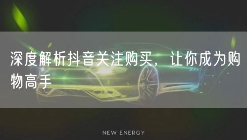 深度解析抖音关注购买，让你成为购物高手
