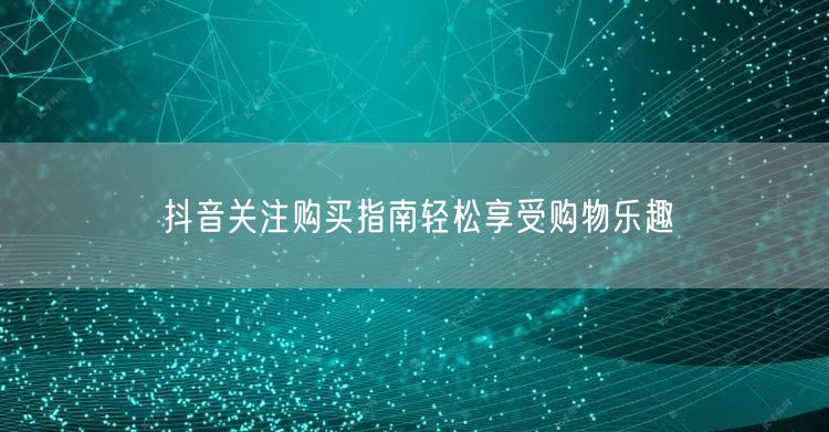 抖音关注购买指南轻松享受购物乐趣