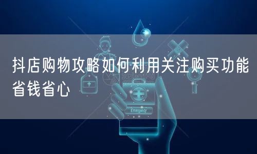 抖店购物攻略如何利用关注购买功能省钱省心
