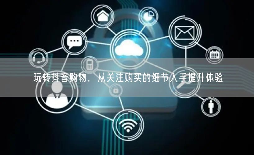 玩转抖音购物，从关注购买的细节入手提升体验
