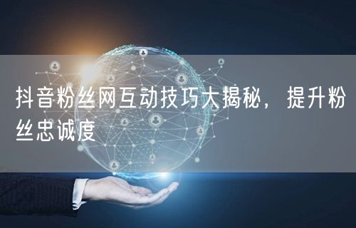 抖音粉丝网互动技巧大揭秘，提升粉丝忠诚度