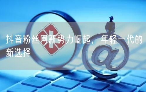 抖音粉丝网新势力崛起，年轻一代的新选择