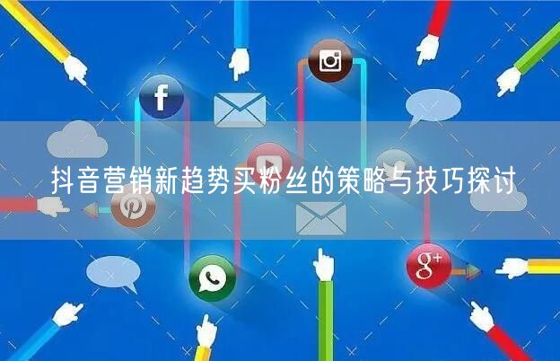抖音营销新趋势买粉丝的策略与技巧探讨