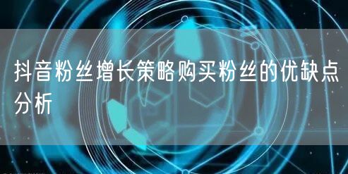 抖音粉丝增长策略购买粉丝的优缺点分析