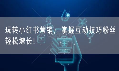 玩转小红书营销，掌握互动技巧粉丝轻松增长！