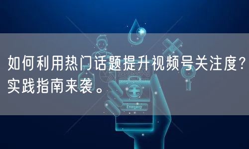 如何利用热门话题提升视频号关注度？实践指南来袭。