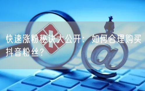 快速涨粉秘诀大公开：如何合理购买抖音粉丝？