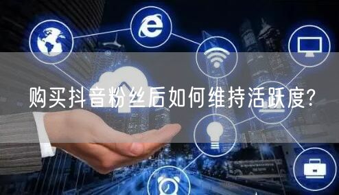 购买抖音粉丝后如何维持活跃度?