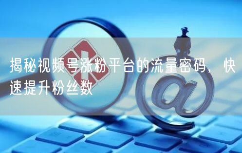 揭秘视频号涨粉平台的流量密码，快速提升粉丝数
