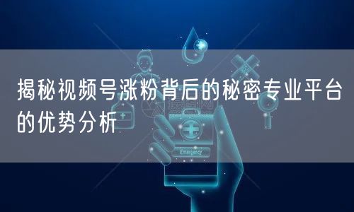 揭秘视频号涨粉背后的秘密专业平台的优势分析