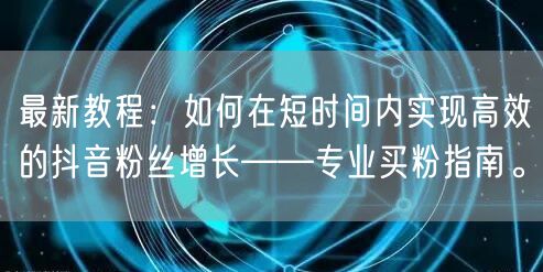 最新教程：如何在短时间内实现高效的抖音粉丝增长——专业买粉指南。