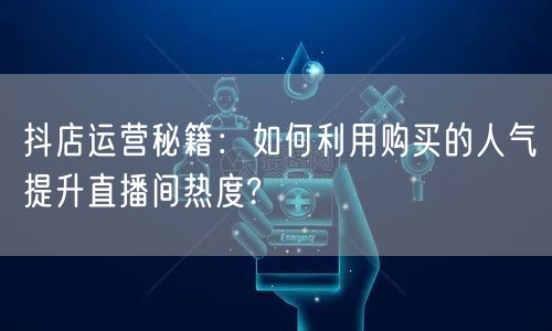 抖店运营秘籍：如何利用购买的人气提升直播间热度?