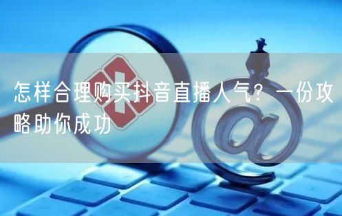 怎样合理购买抖音直播人气？一份攻略助你成功