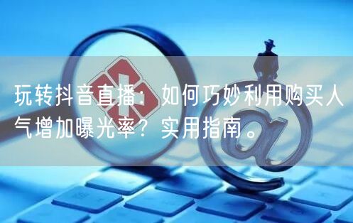 玩转抖音直播：如何巧妙利用购买人气增加曝光率？实用指南。