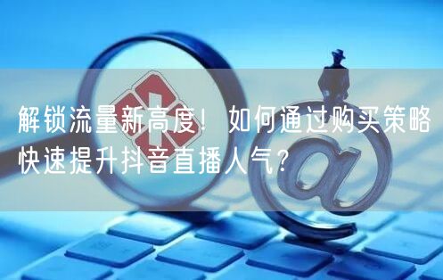 解锁流量新高度！如何通过购买策略快速提升抖音直播人气？