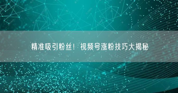 精准吸引粉丝！视频号涨粉技巧大揭秘