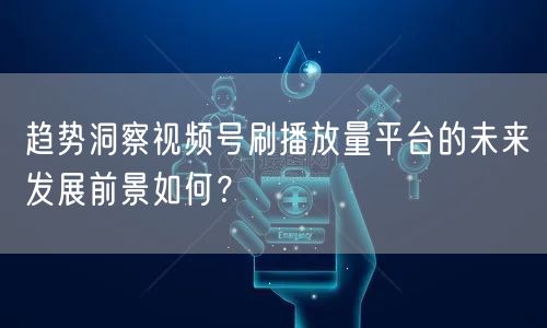 趋势洞察视频号刷播放量平台的未来发展前景如何？