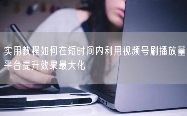 实用教程如何在短时间内利用视频号刷播放量平台提升效果最大化