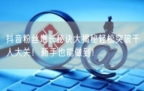 抖音粉丝增长秘诀大揭秘轻松突破千人大关！新手也能做到！