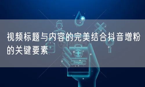 视频标题与内容的完美结合抖音增粉的关键要素