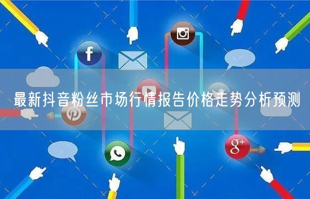 最新抖音粉丝市场行情报告价格走势分析预测