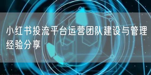 小红书投流平台运营团队建设与管理经验分享