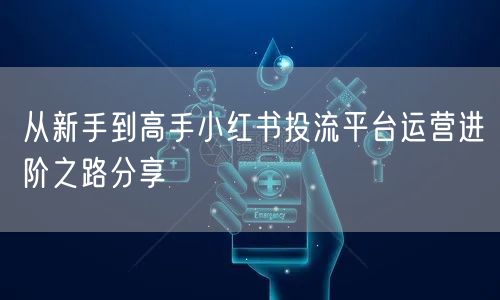 从新手到高手小红书投流平台运营进阶之路分享